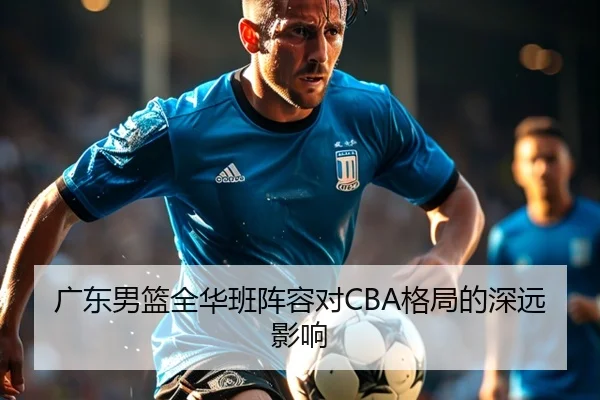广东男篮全华班阵容对CBA格局的深远影响（QYHSPORTS）